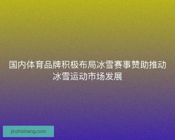 国内体育品牌积极布局冰雪赛事赞助推动冰雪运动市场发展