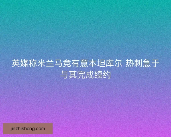 英媒称米兰马竞有意本坦库尔 热刺急于与其完成续约 英媒称米兰马竞有意本坦库尔 热刺急于与其完成续约