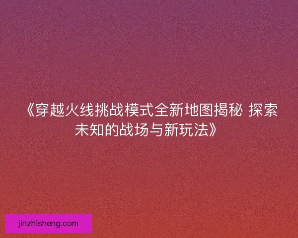 《穿越火线挑战模式全新地图揭秘 探索未知的战场与新玩法》