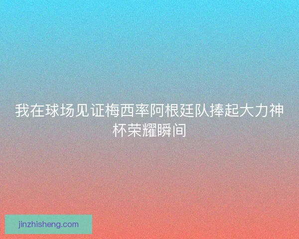 我在球场见证梅西率阿根廷队捧起大力神杯荣耀瞬间