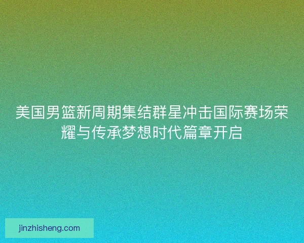 美国男篮新周期集结群星冲击国际赛场荣耀与传承梦想时代篇章开启