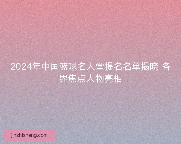 2024年中国篮球名人堂提名名单揭晓 各界焦点人物亮相