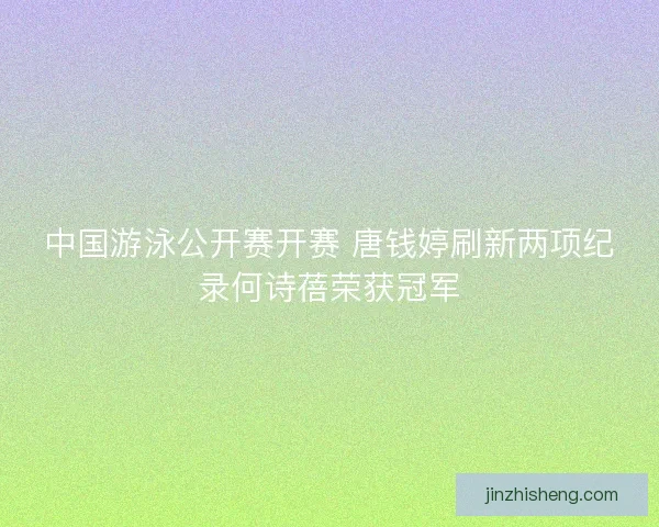 中国游泳公开赛开赛 唐钱婷刷新两项纪录何诗蓓荣获冠军