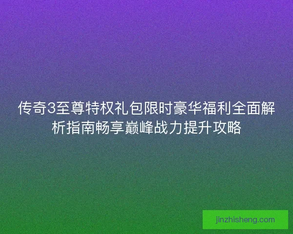 传奇3至尊特权礼包限时豪华福利全面解析指南畅享巅峰战力提升攻略