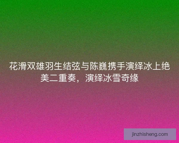 花滑双雄羽生结弦与陈巍携手演绎冰上绝美二重奏，演绎冰雪奇缘