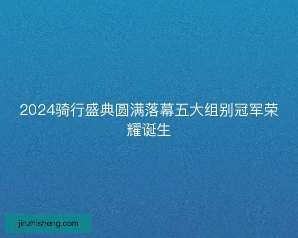 2024骑行盛典圆满落幕五大组别冠军荣耀诞生