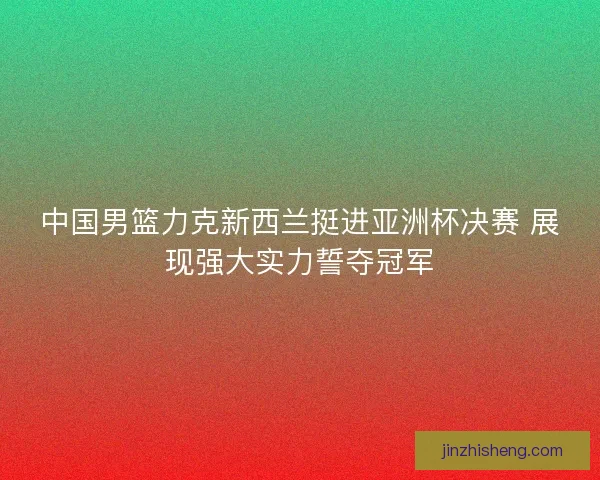 中国男篮力克新西兰挺进亚洲杯决赛 展现强大实力誓夺冠军