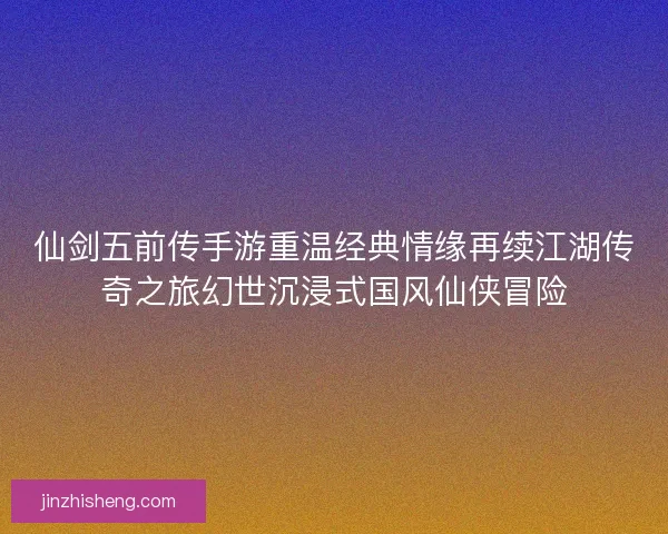 仙剑五前传手游重温经典情缘再续江湖传奇之旅幻世沉浸式国风仙侠冒险