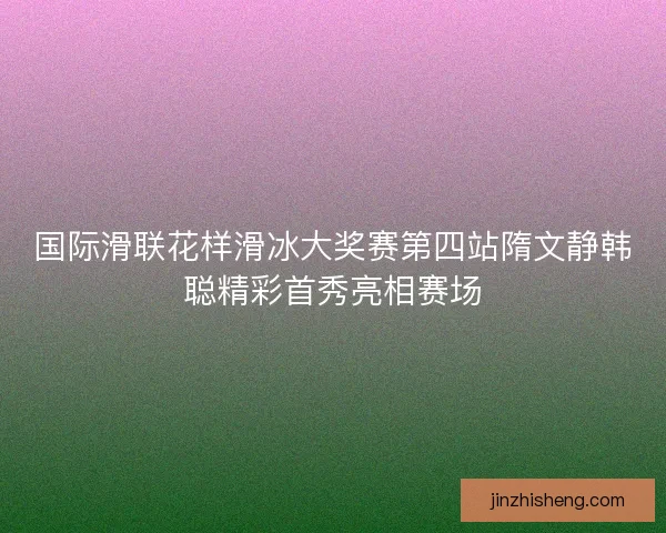国际滑联花样滑冰大奖赛第四站隋文静韩聪精彩首秀亮相赛场