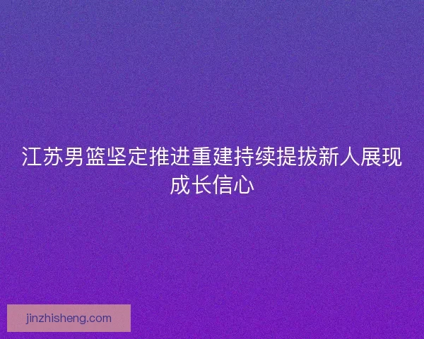 江苏男篮坚定推进重建持续提拔新人展现成长信心