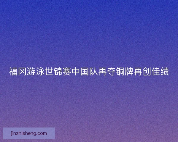 福冈游泳世锦赛中国队再夺铜牌再创佳绩