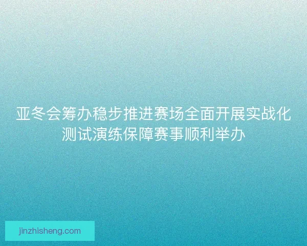 亚冬会筹办稳步推进赛场全面开展实战化测试演练保障赛事顺利举办 亚冬会筹办稳步推进赛场全面开展实战化测试演练保障赛事顺利举办
