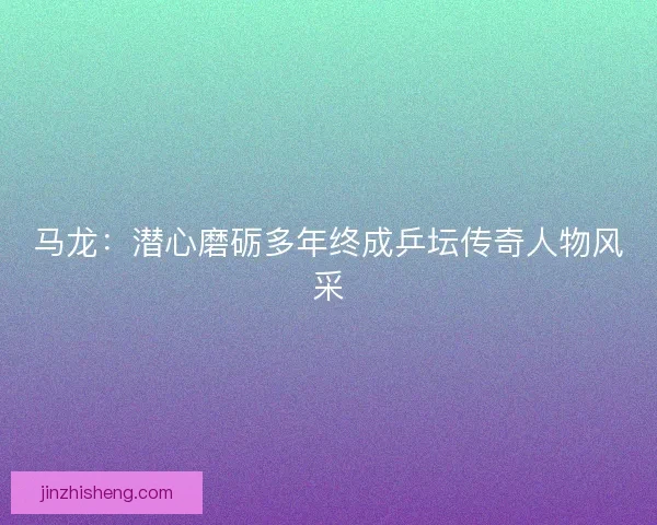 马龙：潜心磨砺多年终成乒坛传奇人物风采