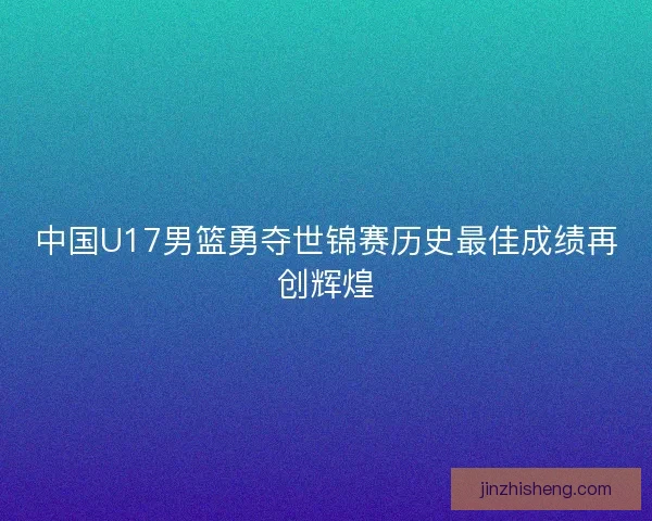 中国U17男篮勇夺世锦赛历史最佳成绩再创辉煌 中国U17男篮勇夺世锦赛历史最佳成绩再创辉煌