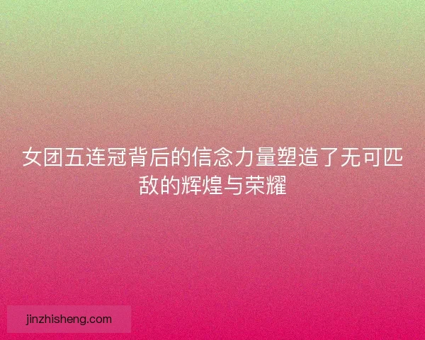 女团五连冠背后的信念力量塑造了无可匹敌的辉煌与荣耀 女团五连冠背后的信念力量塑造了无可匹敌的辉煌与荣耀
