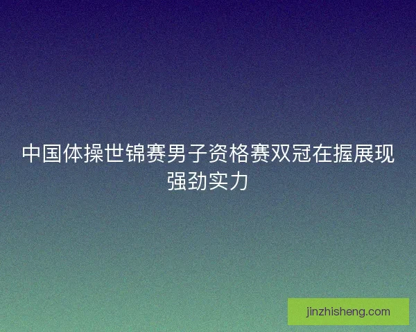 中国体操世锦赛男子资格赛双冠在握展现强劲实力 中国体操世锦赛男子资格赛双冠在握展现强劲实力
