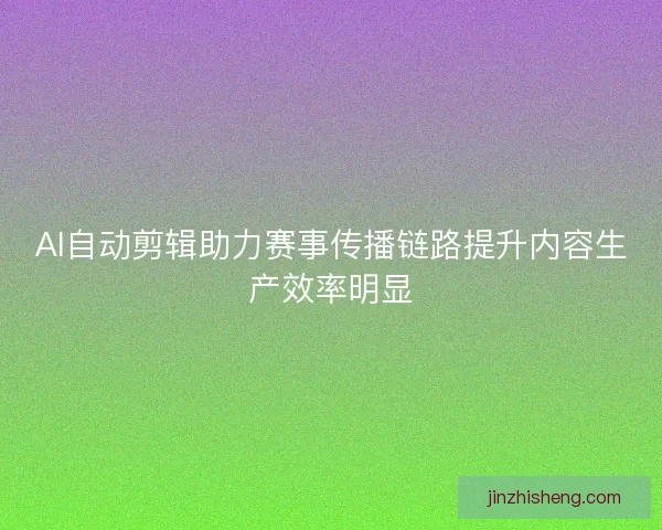 AI自动剪辑助力赛事传播链路提升内容生产效率明显 AI自动剪辑助力赛事传播链路提升内容生产效率明显