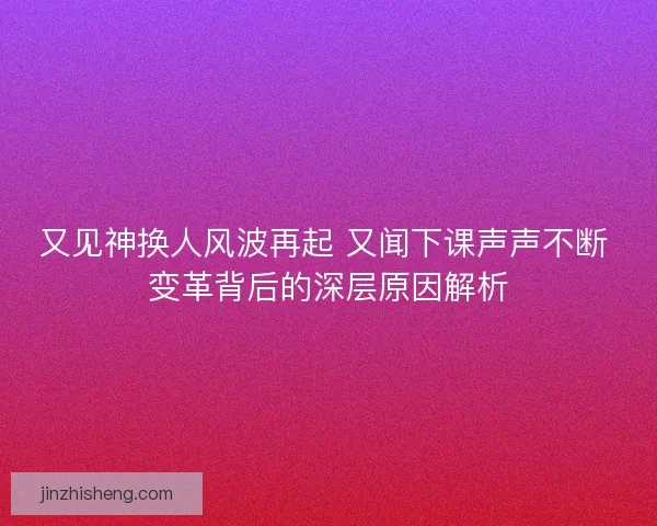 又见神换人风波再起 又闻下课声声不断 变革背后的深层原因解析