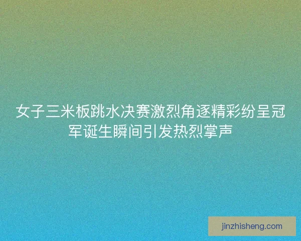 女子三米板跳水决赛激烈角逐精彩纷呈冠军诞生瞬间引发热烈掌声